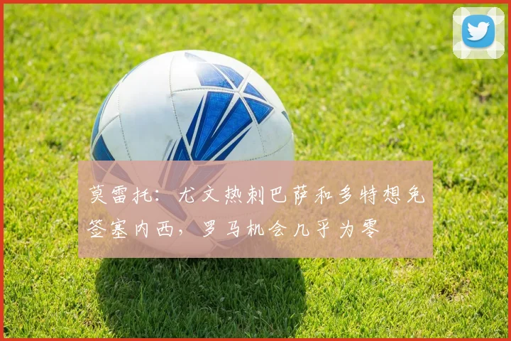 莫雷托：尤文热刺巴萨和多特想免签塞内西，罗马机会几乎为零