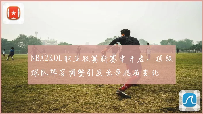 NBA2KOL职业联赛新赛季开启，顶级球队阵容调整引发竞争格局变化