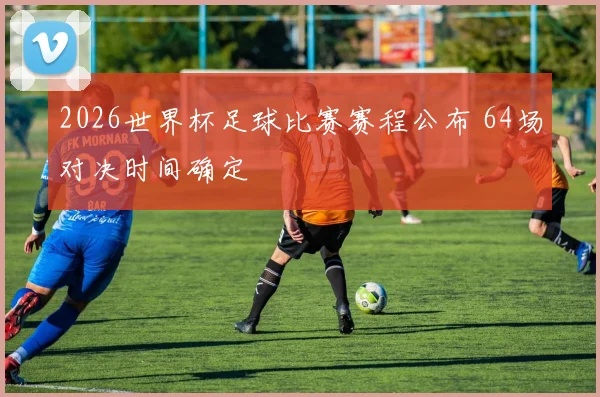 2026世界杯足球比赛赛程公布 64场对决时间确定