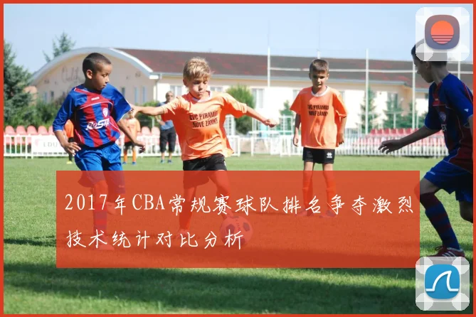 2017年CBA常规赛球队排名争夺激烈技术统计对比分析