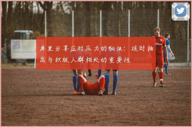 库里分享应对压力的秘诀：适时抽离与积极人群相处的重要性