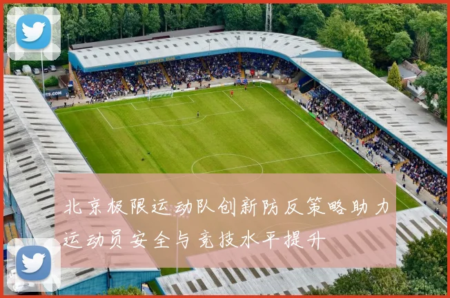 北京极限运动队创新防反策略助力运动员安全与竞技水平提升